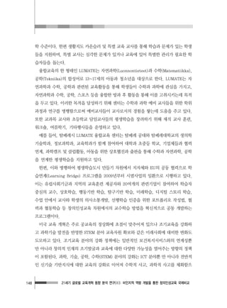 21세기 글로벌 교육개혁 동향 분석 연구(Ⅱ): 비인지적 역량 개발을 통한 창의인성교육 국제비교148
학 수준이다. 한편 생활지도 카운슬러 및 특별 교육 교사를 통해 학습과 문제가 있는 학생
들을 지원하며, 특별 교사는 심각한 문제가 있거나 교육에 있어 특별한 관리가 필요한 학
습자들을 돕는다.
융합교육의 한 형태인 LUMATE는 자연과학(Luonnontieteet)과 수학(Matematiikka),
공학(Tekniika)의 합성어로 13~17세의 아동과 청소년을 대상으로 한다. LUMATE는 자
연과학과 수학, 공학과 관련된 교육활동을 통해 학생들이 수학과 과학에 관심을 가지고,
자연과학과 수학, 공학, 스포츠 등을 융합한 방과 후 활동을 통해 이를 고취시키는데 목적
을 두고 있다. 이러한 목적을 달성하기 위해 센터는 수학과 과학 예비 교사들을 위한 학위
과정과 연구를 병행함으로써 예비교사들이 교사로서의 경험을 쌓는데 도움을 주고 있다.
또한 교과목 교사와 초등학교 담임교사들의 평생학습을 장려하기 위해 재직 교사 훈련,
워크숍, 여름학기, 기타행사들을 운영하고 있다.
예를 들어, 탐페레시 LUMATE 융합교육 센터는 탐페레 공대와 탐페레대학교의 생의학
기술학과, 정보과학과, 교육학과가 함께 참여하여 대학과 초중등 학교, 기업체들과 협력
연계, 과학캠프 및 클럽활동, 아동을 위한 상호웹진과 출판을 통해 수학과 자연과학, 공학
을 연계한 평생학습을 지원하고 있다.
한편, 이와 병행하여 평생학습도시 만들기 차원에서 지자체와 EU의 공동 협력으로 학
습연계(Learning Bridge) 프로그램을 2009년부터 시범사업의 일환으로 시행하고 있다.
이는 유럽사회기금과 지역의 교육훈련 제공자와 20여개의 관련기업이 참여하여 학습자
중심의 교수, 상호학습, 행동기반 학습, 탐구기반 학습, 미래학습, 디지털 스토리 학습,
수업 안에서 교사와 학생의 의사소통개발, 선행학습 인증을 위한 포트폴리오 작성법, 협
력과 협동학습 등 창의인성교육 차원에서의 교수학습 방법을 혁신적으로 공동 개발하는
프로그램이다.
미국 교육 개혁은 주로 공교육의 정상화에 초점이 맞추어져 있으나 조기교육을 강화하
고 과학기술 발전을 반영한 STEM 분야 교육자원 확보와 같은 미래사회에 대비한 변화도
도모하고 있다. 조기교육 분야의 강화 정책에는 일반적인 보건복지서비스와의 연계성뿐
만 아니라 창의적 인재의 조기발굴과 교육에 대한 다양한 가능성을 열어주는 방향의 정책
이 포함된다. 과학, 기술, 공학, 수학(STEM) 분야의 강화는 ICT 분야뿐 만 아니라 전반적
인 신기술 기반지식에 대한 교육의 강화로 이어져 수학적 사고, 과학적 사고를 체화함으
 