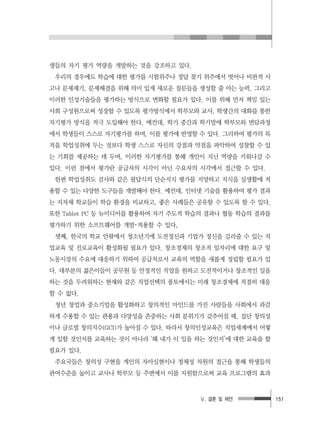 Ⅴ. 결론 및 제언 151
생들의 자기 평가 역량을 개발하는 것을 강조하고 있다.
우리의 경우에도 학습에 대한 평가를 시험위주나 정답 찾기 위주에서 벗어나 비판적 사
고나 문제제기, 문제해결을 위해 의미 있게 새로운 질문들을 생성할 줄 아는 능력, 그리고
이러한 인성기술들을 평가하는 방식으로 변화할 필요가 있다. 이를 위해 먼저 책임 있는
사회 구성원으로써 성장할 수 있도록 평가방식에서 학부모와 교사, 학생간의 대화를 통한
자기평가 방식을 적극 도입해야 한다. 예컨대, 학기 중간과 학기말에 학부모와 면담과정
에서 학생들이 스스로 자기평가를 하며, 이를 평가에 반영할 수 있다. 그리하여 평가의 목
적을 학업성취에 두는 것보다 학생 스스로 자신의 강점과 약점을 파악하여 성찰할 수 있
는 기회를 제공하는 데 두며, 이러한 자기평가를 통해 개인이 지닌 역량을 키워나갈 수
있다. 이런 점에서 평가란 공급자의 시각이 아닌 수요자의 시각에서 접근할 수 있다.
한편 학업성취도 검사와 같은 필답식의 단순지식 평가를 지양하고 지식을 실생활에 적
용할 수 있는 다양한 도구들을 개발해야 한다. 예컨대, 인터넷 기술을 활용하여 평가 결과
는 지자체 학교들이 학습 환경을 비교하고, 좋은 사례들은 공유할 수 있도록 할 수 있다.
또한 Tablet PC 등 뉴미디어를 활용하여 자기 주도적 학습의 결과나 협동 학습의 결과를
평가하기 위한 소프트웨어를 개발･적용할 수 있다,
셋째, 한국의 학교 안팎에서 청소년기에 도전정신과 기업가 정신을 길러줄 수 있는 직
업교육 및 진로교육이 활성화될 필요가 있다. 창조경제의 창조적 일자리에 대한 요구 및
노동시장의 수요에 대응하기 위하여 공급처로서 교육의 역할을 새롭게 정립할 필요가 있
다. 대부분의 젊은이들이 공무원 등 안정적인 직업을 원하고 도전적이거나 창조적인 일을
하는 것을 두려워하는 현재와 같은 직업선택의 풍토에서는 미래 창조경제에 적절히 대응
할 수 없다.
청년 창업과 중소기업을 활성화하고 창의적인 마인드를 가진 사람들을 사회에서 과감
하게 수용할 수 있는 관용과 다양성을 존중하는 사회 분위기가 갖추어질 때, 집단 창의성
이나 글로벌 창의지수(GCI)가 높아질 수 있다. 따라서 창의인성교육은 직업세계에서 어떻
게 일할 것인지를 교육하는 것이 아니라 ‘왜 내가 이 일을 하는 것인지’에 대한 교육을 할
필요가 있다.
주요국들은 창의성 구현을 개인의 자아실현이나 정체성 차원의 접근을 통해 학생들의
관여수준을 높이고 교사나 학부모 등 주변에서 이를 지원함으로써 교육 프로그램의 효과
 