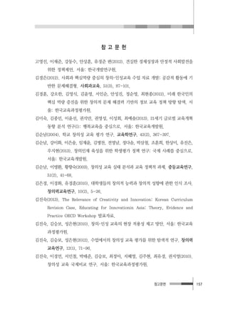 참고문헌 157
참 고 문 헌
고영선, 이재준, 강동수, 안상훈, 유경준 편(2012). 견실한 경제성장과 안정적 사회발전을
위한 정책제언. 서울: 한국개발연구원.
김경은(2012). 사회과 핵심역량 중심의 창의･인성교육 수업 자료 개발: 공감적 활동에 기
반한 문제해결형. 사회과교육, 51(3), 87-101.
김경훈, 강오한, 김영식, 김윤영, 서인순, 안성진, 정순영, 최현종(2012). 미래 한국인의
핵심 역량 증진을 위한 창의적 문제 해결력 기반의 정보 교육 정책 방향 탐색. 서
울: 한국교육과정평가원.
김미숙, 김종민, 이윤선, 권석만, 권영성, 이성회, 최예솔(2013). 21세기 글로벌 교육개혁
동향 분석 연구(I): 행복교육을 중심으로. 서울: 한국교육개발원.
김순남(2004). 학교 창의성 교육 평가 연구. 교육학연구, 42(2), 367-397.
김순남, 강이화, 이은송, 임재윤, 김병찬, 전명남, 정다솜, 박삼철, 조훈희, 한상미, 유진은,
우지현(2013). 창의인재 육성을 위한 학생평가 정책 연구: 국제 사례를 중심으로.
서울: 한국교육개발원.
김순남, 이병환, 황향숙(2003). 창의성 교육 실태 분석과 교육 정책적 과제. 중등교육연구,
51(2), 41-68.
김은경, 이경화, 유경훈(2010). 대학생들의 창의적 능력과 창의적 성향에 관한 인식 조사.
창의력교육연구, 10(2), 5-26.
김진숙(2013). The Relevance of Creativity and Innovation: Korean Curriculum
Revision Case. Educating for Innovationin Asia: Theory, Evidence and
Practice OECD Workshop 발표자료.
김진숙, 김승보, 성은현(2010). 창의･인성 교육의 현장 적용성 제고 방안. 서울: 한국교육
과정평가원.
김진숙, 김승보, 성은현(2012). 수업에서의 창의성 교육 평가를 위한 탐색적 연구. 창의력
교육연구, 12(1), 71-96.
김진숙, 이경언, 서민철, 박태준, 김승보, 최정아, 지혜영, 김주현, 최유경, 권지영(2010).
창의성 교육 국제비교 연구. 서울: 한국교육과정평가원.
 