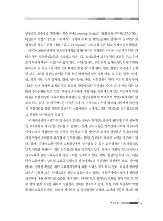 연구요약 ix
공동으로 교수방법 개발하는 ‘학습 연계(Learning Bridge)’, ‘융합교육 루마떼(LUMATE)’,
학생들의 기업가 정신을 고취시키고 경제와 사회 및 지역공동체와 연계하여 진로발달 및
정체성을 키우기 위한 ‘나의 기업도시(Yrityskyl)’ 프로그램 등과 학교 사례를 분석하였다.
미국은 2018년까지의 교육전략계획을 통해 인지적 역량뿐만 아니라 비인지적 역량 개
발을 통한 창의인성교육을 강조하고 있다. 즉, 조기교육에 교육정책의 초점을 두고 유아
초기 단계에서부터 어린 아이들의 건강, 사회･정서적, 비인지적 성과를 향상시키기 위해
유아교사 및 전문 노동력의 질과 효과를 향상시키고자 한다. 한편 형평성 측면에서 공정
한 교육 기회를 제공하고 이를 위해 모든 학생들의 성취 격차 해소 및 인종, 민족, 국적,
성, 성적 지향, 성적 정체성, 장애, 영어 능력, 종교, 사회경제적 지위, 지리적 위치 등에
기초한 장벽 제거에 초점을 두고 교육적 기회에 대한 접근성을 증가시키며 이를 위한 교
육에 우선순위를 두고 있다. 따라서 소수자에 대한 관용, 편견해소와 같은 비인지적 역량
육성을 위한 다양한 교육기회를 확대하는 등 인성교육의 한 범주로서 시민교육에 대한 강
조를 하고 있다. 본 연구에서는 미국을 크게 두 지역으로 나누어 동부와 서부에서 비인지
적 역량개발을 통한 창의인성교육의 성공사례로 소개되고 있는 학교들을 분석함으로써
그 현황을 알아보고자 하였다.
본 연구에서의 국제기구 및 주요국 분석을 통하여 창의인성교육에 관한 몇 가지 공통적
인 교육개혁의 시사점을 정리할 수 있었다. 첫째, 주요국들은 창조경제 사회에 대응하기
위해 21세기 핵심역량이나 가치를 설정하고 이를 기반으로 인지적 역량뿐만 아니라 비인
지적 역량이 조화롭게 육성될 수 있도록 하는 창의인성교육의 교육적 노력을 경주하고 있
다. 둘째, 미래의 노동시장과 고용환경에서 살아남을 수 있는 도전정신과 기업가정신을
갖춘 인재를 육성하기 위한 창의인성교육을 강조하고 있다. 따라서 다양한 직업교육이나
진로교육에 관한 교육투자에 많은 노력을 경주하고 있다. 셋째, 평생학습이나 모든 이를
위한 교육에서는 창의성 교육을 수월성의 관점에서보다 평등성의 관점에서 보고, 자아실
현이나 정체성 확립을 위한 교육복지정책에 대한 노력을 경주 하고 있다. 따라서 창의성
교육은 수월성 교육, 인성교육은 평등성 교육이라는 일대일 대응관계에서 벗어나 창의인
성교육에 대한 총체적인 접근을 하고 있다. 마지막으로 창의인성교육을 위한 학교 및 학
교 밖의 환경 조성을 위하여 자율성과 신뢰를 강조하고 있다. 이를 위해 학습자의 역량
중심의 교육과정 개편, 학습자 자기평가 및 평가방식의 다양화, 교사의 전문성 제고를 위
 