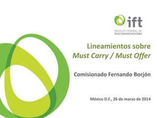 Lineamientos sobre
Must Carry / Must Offer
Comisionado Fernando Borjón
México D.F., 26 de marzo de 2014
 