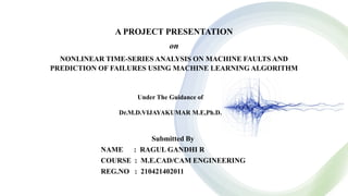 A PROJECT PRESENTATION
on
NONLINEAR TIME-SERIES ANALYSIS ON MACHINE FAULTS AND
PREDICTION OF FAILURES USING MACHINE LEARNING ALGORITHM
Submitted By
NAME : RAGUL GANDHI R
COURSE : M.E.CAD/CAM ENGINEERING
REG.NO : 210421402011
Under The Guidance of
Dr.M.D.VIJAYAKUMAR M.E,Ph.D.
 
