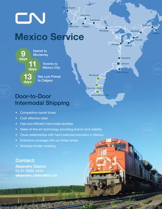 Montreal 
Toronto 
Calgary 
Monterrey 
San Luis Potosí 
Toluca/Mexico City 
Halifax 
Detroit 
Chicago 
Memphis 
New Orleans 
Jackson 
Moncton 
Saskatoon 
Edmonton 
Vancouver 
Prince Rupert 
Winnipeg 
Mexico Service 
Door-to-Door 
Intermodal Shipping 
• Competitive transit times 
• Cost effective rates 
• Fast and efficient intermodal facilities 
• State-of-the-art technology providing end-to-end visibility 
• Close relationships with hand selected providers in Mexico 
• Extensive coverage with our three ramps 
• Nonstop border crossing 
9 
days 
Contact: 
Alejandro Cianca 
52 81 8989 4949 
alejandro.cianca@cn.ca 
11 
days 
13 
days 
Detroit to 
Monterrey 
Toronto to 
Mexico City 
San Luis Potosí 
to Calgary 
