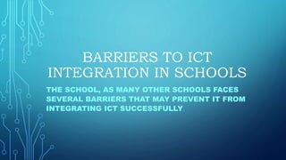BARRIERS TO ICT
INTEGRATION IN SCHOOLS
THE SCHOOL, AS MANY OTHER SCHOOLS FACES
SEVERAL BARRIERS THAT MAY PREVENT IT FROM
INTEGRATING ICT SUCCESSFULLY.
 