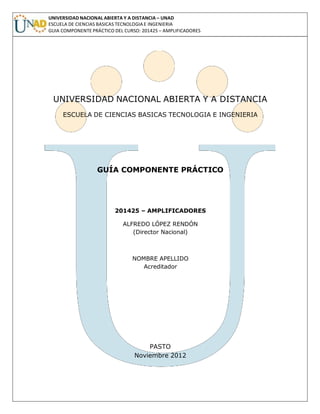 UNIVERSIDAD NACIONAL ABIERTA Y A DISTANCIA – UNAD
ESCUELA DE CIENCIAS BASICAS TECNOLOGIA E INGENIERIA
GUIA COMPONENTE PRÁCTICO DEL CURSO: 201425 – AMPLIFICADORES
UNIVERSIDAD NACIONAL ABIERTA Y A DISTANCIA
ESCUELA DE CIENCIAS BASICAS TECNOLOGIA E INGENIERIA
GUÍA COMPONENTE PRÁCTICO
201425 – AMPLIFICADORES
ALFREDO LÓPEZ RENDÓN
(Director Nacional)
NOMBRE APELLIDO
Acreditador
PASTO
Noviembre 2012
 