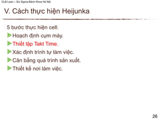 CLB Lean – Six Sigma Bách Khoa Hà Nội
5 bước thực hiện cell:
Hoạch định cụm máy.
Thiết lập Takt Time.
Xác định trình tự làm việc.
Cân bằng quá trình sản xuất.
Thiết kế nơi làm việc.
V. Cách thực hiện Heijunka
26
 