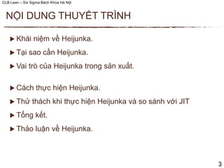 CLB Lean – Six Sigma Bách Khoa Hà Nội
 Khái niệm về Heijunka.
 Tại sao cần Heijunka.
 Vai trò của Heijunka trong sản xuất.
 Cách thực hiện Heijunka.
 Thử thách khi thực hiện Heijunka và so sánh với JIT
 Tổng kết.
 Thảo luận về Heijunka.
NỘI DUNG THUYẾT TRÌNH
3
 