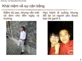 CLB Lean – Six Sigma Bách Khoa Hà Nội
Học hành đi xuống nhưng
đổi lại có người yêu được
bạn bè ganh ti.
Điểm số cao, nhưng vẫn mãi
cô đơn cho đến ngày ra
trường.
Khái niệm về sự cân bằng
7
 