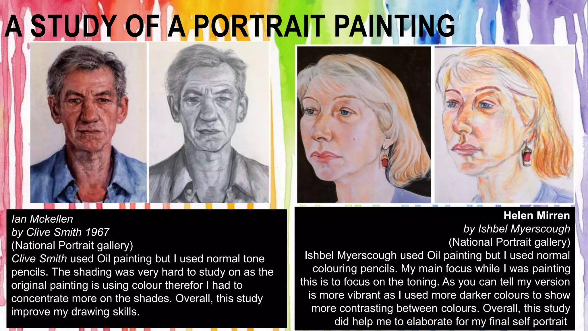 A STUDY OF A PORTRAIT PAINTING 
Helen Mirren 
by Ishbel Myerscough 
(National Portrait gallery) 
Ishbel Myerscough used Oil painting but I used normal 
colouring pencils. My main focus while I was painting 
this is to focus on the toning. As you can tell my version 
is more vibrant as I used more darker colours to show 
more contrasting between colours. Overall, this study 
did help me to elaborate for my final self portrait. 
Ian Mckellen 
by Clive Smith 1967 
(National Portrait gallery) 
Clive Smith used Oil painting but I used normal tone 
pencils. The shading was very hard to study on as the 
original painting is using colour therefor I had to 
concentrate more on the shades. Overall, this study 
improve my drawing skills. 
 