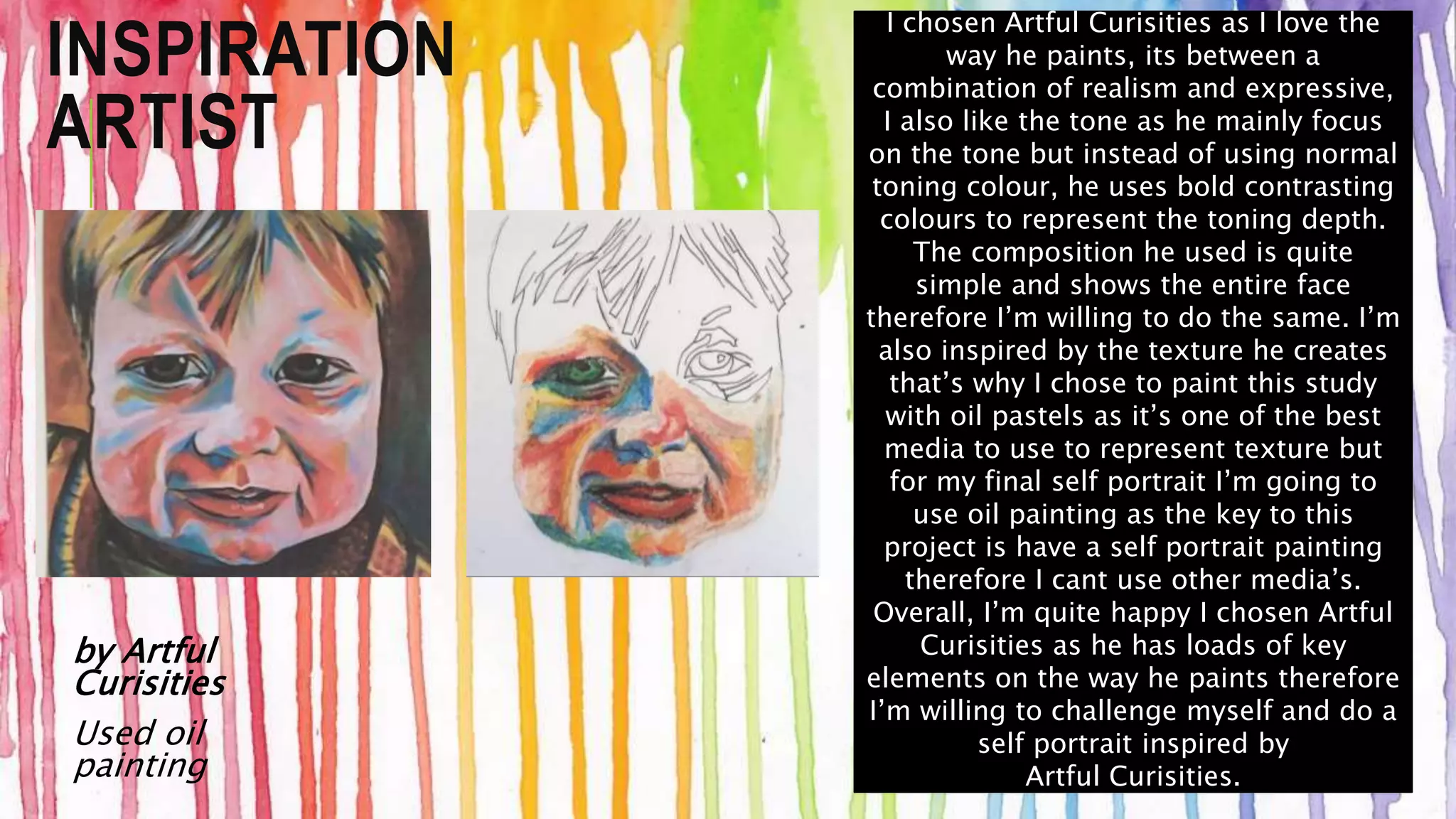 INSPIRATION 
ARTIST 
by Artful 
Curisities 
Used oil 
painting 
I chosen Artful Curisities as I love the 
way he paints, its between a 
combination of realism and expressive, 
I also like the tone as he mainly focus 
on the tone but instead of using normal 
toning colour, he uses bold contrasting 
colours to represent the toning depth. 
The composition he used is quite 
simple and shows the entire face 
therefore I’m willing to do the same. I’m 
also inspired by the texture he creates 
that’s why I chose to paint this study 
with oil pastels as it’s one of the best 
media to use to represent texture but 
for my final self portrait I’m going to 
use oil painting as the key to this 
project is have a self portrait painting 
therefore I cant use other media’s. 
Overall, I’m quite happy I chosen Artful 
Curisities as he has loads of key 
elements on the way he paints therefore 
I’m willing to challenge myself and do a 
self portrait inspired by 
Artful Curisities. 
 