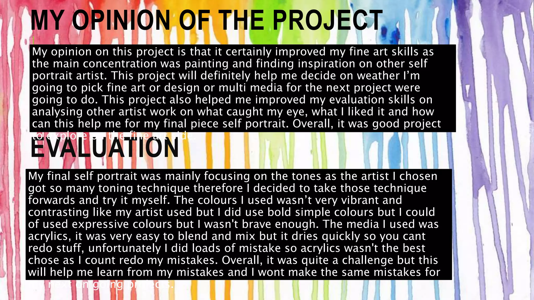 MY OPINION OF THE PROJECT 
My opinion on this project is that it certainly improved my fine art skills as 
the main concentration was painting and finding inspiration on other self 
portrait artist. This project will definitely help me decide on weather I’m 
going to pick fine art or design or multi media for the next project were 
going to do. This project also helped me improved my evaluation skills on 
analysing other artist work on what caught my eye, what I liked it and how 
can this help me for my final piece self portrait. Overall, it was good project 
to explore on the fine art side. 
EVALUATION 
My final self portrait was mainly focusing on the tones as the artist I chosen 
got so many toning technique therefore I decided to take those technique 
forwards and try it myself. The colours I used wasn’t very vibrant and 
contrasting like my artist used but I did use bold simple colours but I could 
of used expressive colours but I wasn't brave enough. The media I used was 
acrylics, it was very easy to blend and mix but it dries quickly so you cant 
redo stuff, unfortunately I did loads of mistake so acrylics wasn't the best 
chose as I count redo my mistakes. Overall, it was quite a challenge but this 
will help me learn from my mistakes and I wont make the same mistakes for 
my next on going projects. 
