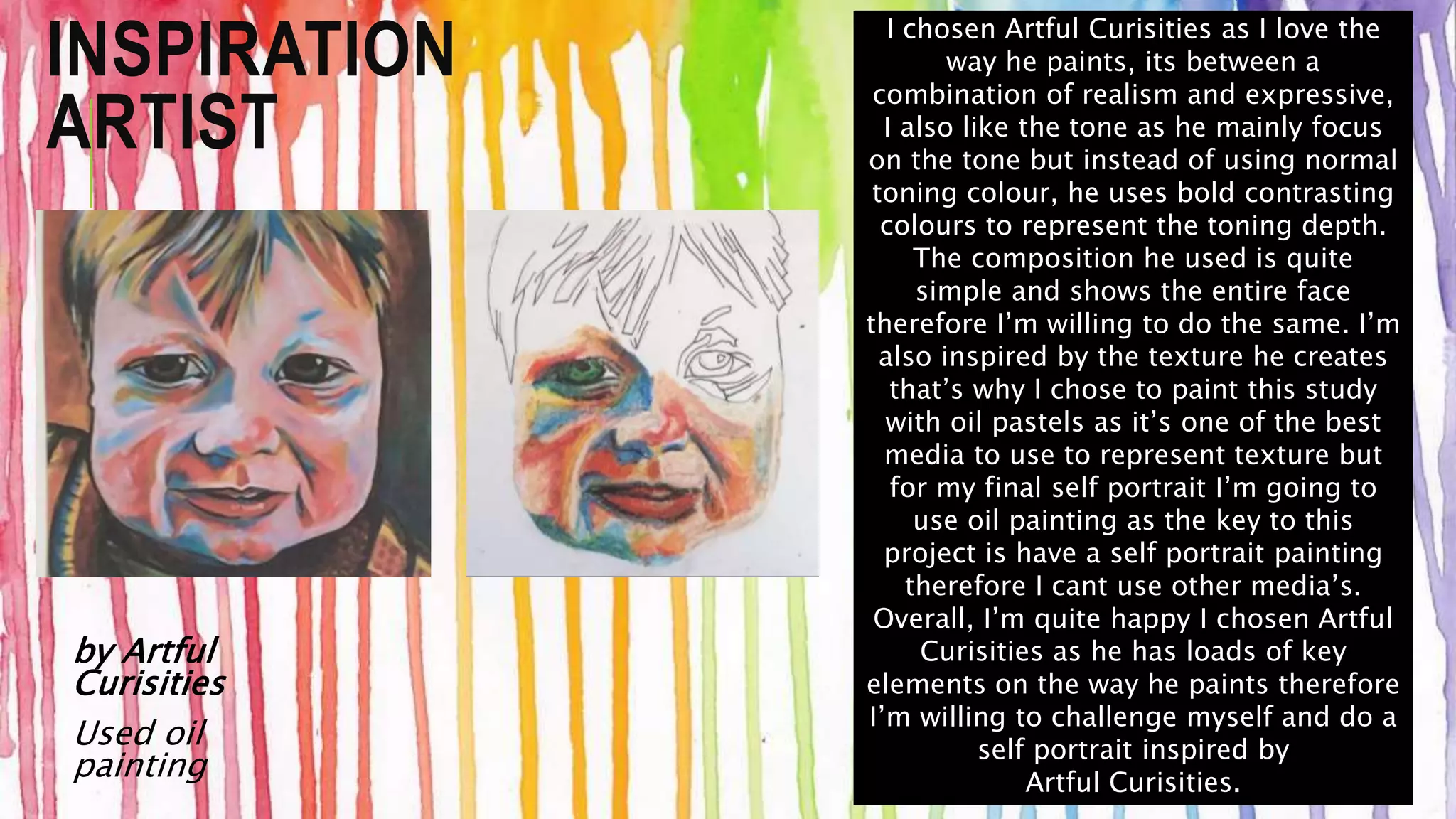 INSPIRATION 
ARTIST 
by Artful 
Curisities 
Used oil 
painting 
I chosen Artful Curisities as I love the 
way he paints, its between a 
combination of realism and expressive, 
I also like the tone as he mainly focus 
on the tone but instead of using normal 
toning colour, he uses bold contrasting 
colours to represent the toning depth. 
The composition he used is quite 
simple and shows the entire face 
therefore I’m willing to do the same. I’m 
also inspired by the texture he creates 
that’s why I chose to paint this study 
with oil pastels as it’s one of the best 
media to use to represent texture but 
for my final self portrait I’m going to 
use oil painting as the key to this 
project is have a self portrait painting 
therefore I cant use other media’s. 
Overall, I’m quite happy I chosen Artful 
Curisities as he has loads of key 
elements on the way he paints therefore 
I’m willing to challenge myself and do a 
self portrait inspired by 
Artful Curisities. 
 