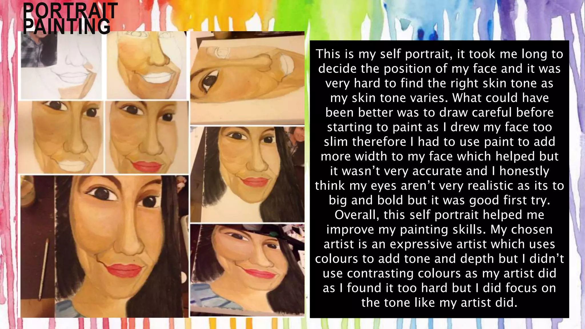 PORTRAIT 
PAINTING 
This is my self portrait, it took me long to 
decide the position of my face and it was 
very hard to find the right skin tone as 
my skin tone varies. What could have 
been better was to draw careful before 
starting to paint as I drew my face too 
slim therefore I had to use paint to add 
more width to my face which helped but 
it wasn’t very accurate and I honestly 
think my eyes aren’t very realistic as its to 
big and bold but it was good first try. 
Overall, this self portrait helped me 
improve my painting skills. My chosen 
artist is an expressive artist which uses 
colours to add tone and depth but I didn’t 
use contrasting colours as my artist did 
as I found it too hard but I did focus on 
the tone like my artist did. 
 