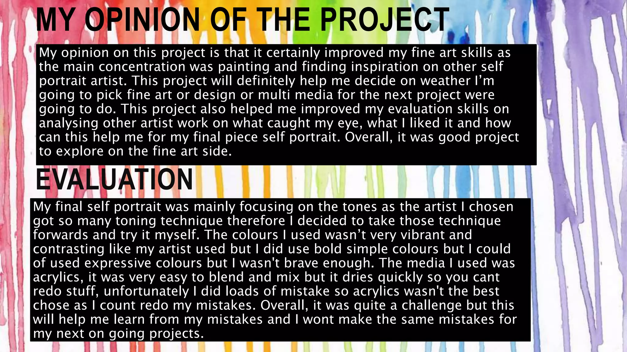 MY OPINION OF THE PROJECT 
My opinion on this project is that it certainly improved my fine art skills as 
the main concentration was painting and finding inspiration on other self 
portrait artist. This project will definitely help me decide on weather I’m 
going to pick fine art or design or multi media for the next project were 
going to do. This project also helped me improved my evaluation skills on 
analysing other artist work on what caught my eye, what I liked it and how 
can this help me for my final piece self portrait. Overall, it was good project 
to explore on the fine art side. 
EVALUATION 
My final self portrait was mainly focusing on the tones as the artist I chosen 
got so many toning technique therefore I decided to take those technique 
forwards and try it myself. The colours I used wasn’t very vibrant and 
contrasting like my artist used but I did use bold simple colours but I could 
of used expressive colours but I wasn't brave enough. The media I used was 
acrylics, it was very easy to blend and mix but it dries quickly so you cant 
redo stuff, unfortunately I did loads of mistake so acrylics wasn't the best 
chose as I count redo my mistakes. Overall, it was quite a challenge but this 
will help me learn from my mistakes and I wont make the same mistakes for 
my next on going projects. 
