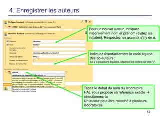 4. Enregistrer les auteurs
Pour un nouvel auteur, indiquez
intégralement nom et prénom (évitez les
initiales). Respectez les accents s'il y en a.

Indiquez éventuellement le code équipe
des co-auteurs :
S'il y a plusieurs équipes, séparez les codes par des ";"

Tapez le début du nom du laboratoire,
HAL vous propose sa référence exacte 
sélectionnez-la
Un auteur peut être rattaché à plusieurs
laboratoires
12

 