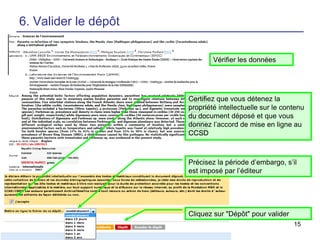 6. Valider le dépôt
Vérifier les données

Certifiez que vous détenez la
propriété intellectuelle sur le contenu
du document déposé et que vous
donnez l’accord de mise en ligne au
CCSD

Précisez la période d’embargo, s’il
est imposé par l’éditeur

Cliquez sur "Dépôt" pour valider
15

 