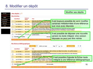 8. Modifier un dépôt
Modifier ses dépôts

Il est toujours possible de venir modifier
certaines métadonnées d'une référence
que vous avez déposée

Il est possible de déposer une nouvelle
version du texte intégral. Une version
déposée ne peut pas être retirée

Il est possible d’ajouter le fichier texte
intégral à une référence bibliographique
18

 
