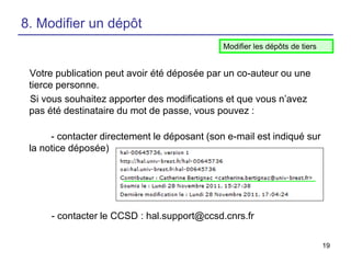 8. Modifier un dépôt
Modifier les dépôts de tiers

Votre publication peut avoir été déposée par un co-auteur ou une
tierce personne.
Si vous souhaitez apporter des modifications et que vous n’avez
pas été destinataire du mot de passe, vous pouvez :
- contacter directement le déposant (son e-mail est indiqué sur
la notice déposée)

- contacter le CCSD : hal.support@ccsd.cnrs.fr
19

 