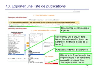 10. Exporter une liste de publications

Sélectionnez les références à
exporter
Sélectionnez une à une, et dans
l’ordre, les métadonnées à exporter.
L'ordre est modifiable à l'aide de la
flèche ↨
Choisissez le format d’exportation
Cliquez sur « Exporter cette liste
de publications ». Le fichier sera
accessible en cliquant sur
Télécharger le fichier créé ici.
24

 