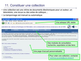 11. Constituer une collection
• Une collection est une vitrine de documents électroniques pour un auteur, un
laboratoire, une revue ou des actes de colloque…
• Le tamponnage est manuel ou automatique

Une adresse URL stable

Des modules de consultation,
recherche, exportation et des liens
Une page d’accueil personnalisable
Pour créer une collection, contacter
25
archive.ouverte@univ-brest.fr

 