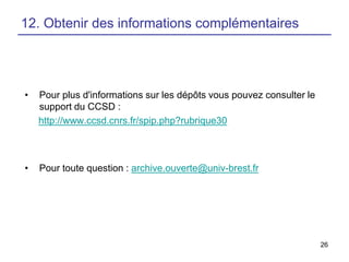 12. Obtenir des informations complémentaires

•

Pour plus d'informations sur les dépôts vous pouvez consulter le
support du CCSD :
http://www.ccsd.cnrs.fr/spip.php?rubrique30

•

Pour toute question : archive.ouverte@univ-brest.fr

26

 