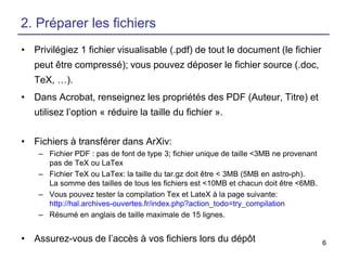 2. Préparer les fichiers
• Privilégiez 1 fichier visualisable (.pdf) de tout le document (le fichier

peut être compressé); vous pouvez déposer le fichier source (.doc,
TeX, …).
• Dans Acrobat, renseignez les propriétés des PDF (Auteur, Titre) et

utilisez l’option « réduire la taille du fichier ».
• Fichiers à transférer dans ArXiv:
– Fichier PDF : pas de font de type 3; fichier unique de taille <3MB ne provenant
pas de TeX ou LaTex
– Fichier TeX ou LaTex: la taille du tar.gz doit être < 3MB (5MB en astro-ph).
La somme des tailles de tous les fichiers est <10MB et chacun doit être <6MB.
– Vous pouvez tester la compilation Tex et LateX à la page suivante:
http://hal.archives-ouvertes.fr/index.php?action_todo=try_compilation
– Résumé en anglais de taille maximale de 15 lignes.

• Assurez-vous de l’accès à vos fichiers lors du dépôt

6

 