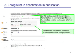 3. Enregistrer le descriptif de la publication

Le DOI se trouve généralement dans le
fichier éditeur et commence par 10.xxxx
Il permet de générer un lien vers le fichier
éditeur

Informations sur la revue collectées
automatiquement de Sherpa/Roméo

9

 