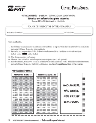 VESTIBULINHO(VagasRemanescentes) • Informática para Internet10
VESTIBULINHO ETEC – 2o
SEM/14 – CERTIFICAÇÃO DE COMPETÊNCIAS
Técnico em Informática para Internet
Exame: 08/06/14 (domingo), às 13h30min
Caro candidato,
1. Responda a todas as questões contidas neste caderno e, depois, transcreva as alternativas assinaladas
para esta Folha de Respostas Intermediária.
2. Preencha os campos desta Folha de Respostas Intermediária, conforme o modelo a seguir:
3. Não deixe questões em branco.
4. Marque com cuidado e assinale apenas uma resposta para cada questão.
5. Posteriormente, transcreva todas as alternativas assinaladas nesta Folha de Respostas Intermediária
para a Folha de Respostas Deﬁnitiva, utilizando caneta esferográﬁca de tinta preta ou azul.
A B D E
FOLHADE RESPOSTAS INTERMEDIÁRIAS
Nome do(a) candidato(a): ________________________________________________________ Nº de inscrição: _______________________
PROVA (30 RESPOSTAS)
A CB D E
A CB D E
A CB D E
A CB D E
A CB D E
A CB D E
A CB D E
A CB D E
A CB D E
A CB D E
A CB D E
A CB D E
A CB D E
A CB D E
A CB D E
16
17
18
19
20
21
22
23
24
25
26
27
28
29
30
RESPOSTAS de 16 a 30
NÃO AMASSE,
NÃO DOBRE,
NEM RASURE
ESTA FOLHA.
A CB D E
A CB D E
A CB D E
A CB D E
A CB D E
A CB D E
A CB D E
A CB D E
A CB D E
A CB D E
A CB D E
A CB D E
A CB D E
A CB D E
A CB D E
01
02
03
04
05
06
07
08
09
10
11
12
13
14
15
RESPOSTAS de 01 a 15
PICSIS INFORMÁTICA FAT_30.PIC
 