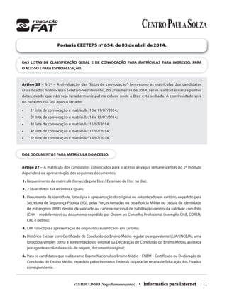 VESTIBULINHO(VagasRemanescentes) • Informática para Internet 11
DAS LISTAS DE CLASSIFICAÇÃO GERAL E DE CONVOCAÇÃO PARA MATRÍCULAS PARA INGRESSO, PARA
O ACESSO E PARA ESPECIALIZAÇÃO.
Portaria CEETEPS nº 654, de 03 de abril de 2014.
Artigo 25 – § 3º – A divulgação das “listas de convocação”, bem como as matrículas dos candidatos
classificados no Processo Seletivo-Vestibulinho, do 2º semestre de 2014, serão realizadas nas seguintes
datas, desde que não seja feriado municipal na cidade onde a Etec está sediada. A continuidade será
no próximo dia útil após o feriado:
• 1ª lista de convocação e matrícula: 10 e 11/07/2014;
• 2ª lista de convocação e matrícula: 14 e 15/07/2014;
• 3ª lista de convocação e matrícula: 16/07/2014;
• 4ª lista de convocação e matrícula: 17/07/2014;
• 5ª lista de convocação e matrícula: 18/07/2014.
DOS DOCUMENTOS PARA MATRÍCULA DO ACESSO.
Artigo 27 – A matrícula dos candidatos convocados para o acesso às vagas remanescentes do 2º módulo
dependerá da apresentação dos seguintes documentos:
1. Requerimento de matrícula (fornecida pela Etec / Extensão de Etec no dia);
2. 2 (duas) fotos 3x4 recentes e iguais;
3. Documento de identidade, fotocópia e apresentação do original ou autenticado em cartório, expedido pela
Secretaria de Segurança Pública (RG), pelas Forças Armadas ou pela Policia Militar ou cédula de identidade
de estrangeiro (RNE) dentro da validade ou carteira nacional de habilitação dentro da validade com foto
(CNH – modelo novo) ou documento expedido por Ordem ou Conselho Profissional (exemplo: OAB, COREN,
CRC e outros);
4. CPF, fotocópia e apresentação do original ou autenticado em cartório;
5. Histórico Escolar com Certificado de Conclusão do Ensino Médio regular ou equivalente (EJA/ENCEJA), uma
fotocópia simples coma a apresentação do original ou Declaração de Conclusão do Ensino Médio, assinada
por agente escolar da escola de origem, documento original;
6. Para os candidatos que realizaram o Exame Nacional do Ensino Médio – ENEM – Certificado ou Declaração de
Conclusão do Ensino Médio, expedido pelos Institutos Federais ou pela Secretaria de Educação dos Estados
correspondente.
 