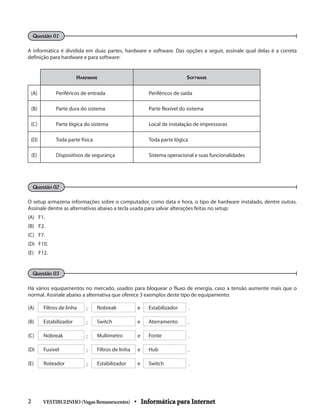 A informática é dividida em duas partes, hardware e software. Das opções a seguir, assinale qual delas é a correta
definição para hardware e para software:
Hardware Software
(A) Periféricos de entrada Periféricos de saída
(B) Parte dura do sistema Parte flexível do sistema
(C) Parte lógica do sistema Local de instalação de impressoras
(D) Toda parte física Toda parte lógica
(E) Dispositivos de segurança Sistema operacional e suas funcionalidades
O setup armazena informações sobre o computador, como data e hora, o tipo de hardware instalado, dentre outras.
Assinale dentre as alternativas abaixo a tecla usada para salvar alterações feitas no setup:
(A) 	 F1.
(B) 	 F2.
(C) 	 F7.
(D) 	 F10.
(E)	F12.
Há vários equipamentos no mercado, usados para bloquear o fluxo de energia, caso a tensão aumente mais que o
normal. Assinale abaixo a alternativa que oferece 3 exemplos deste tipo de equipamento:
(A) Filtros de linha ; Nobreak e Estabilizador .
(B) Estabilizador ; Switch e Aterramento .
(C) Nobreak ; Multímetro e Fonte .
(D) Fusível ; Filtros de linha e Hub .
(E) Roteador ; Estabilizador e Switch .
VESTIBULINHO(VagasRemanescentes) • Informática para Internet2 	
Questão 01
Questão 02
Questão 03
 