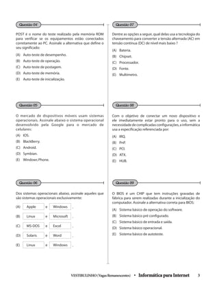 POST é o nome do teste realizado pela memória ROM
para verificar se os equipamentos estão conectados
corretamente ao PC. Assinale a alternativa que define o
seu significado:
(A)	 Auto-teste de desempenho.
(B)	 Auto-teste de operação.
(C)	 Auto-teste de postagem.
(D)	 Auto-teste de memória.
(E)	 Auto-teste de inicialização.
O mercado de dispositivos móveis usam sistemas
operacionais. Assinale abaixo o sistema operacional
desenvolvido pela Google para o mercado de
celulares:
(A) 	 IOS.
(B) 	 BlackBerry.
(C) 	 Android.
(D) 	 Symbian.
(E) 	 Windows Phone.
Dos sistemas operacionais abaixo, assinale aqueles que
são sistemas operacionais exclusivamente:
(A) Apple e Windows .
(B) Linux e Microsoft .
(C) MS-DOS e Excel .
(D) Solaris e Word .
(E) Linux e Windows .
Dentre as opções a seguir, qual delas usa a tecnologia do
chaveamento para converter a tensão alternada (AC) em
tensão contínua (DC) de nível mais baixo ?
(A) 	 Bateria.
(B) 	 Chipset.
(C) 	 Processador.
(D) 	 Fonte.
(E) 	 Multímetro.
Com o objetivo de conectar um novo dispositivo e
ele imediatamente estar pronto para o uso, sem a
necessidadedecomplicadasconfigurações,ainformática
usa a especificação referenciada por:
(A) 	 IRQ.
(B) 	 PnP.
(C) 	 PCI.
(D) 	 ATX.
(E) 	 HUB.
O BIOS é um CHIP que tem instruções gravadas de
fábrica para serem realizadas durante a inicialização do
computador. Assinale a alternativa correta para BIOS:
(A) 	 Sistema básico de operação do software.
(B) 	 Sistema básico pré configurado.
(C) 	 Sistema básico de entrada e saída.
(D) 	 Sistema básico operacional.
(E) 	 Sistema básico de autoteste.
VESTIBULINHO(VagasRemanescentes) • Informática para Internet 3
Questão 04
Questão 05
Questão 06
Questão 07
Questão 08
Questão 09
 