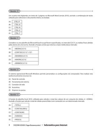 Um usuário está digitando um texto de 5 páginas no Microsoft Word (versão 2010), assinale a combinação de teclas
utilizada para selecionar o documento inteiro, via teclado.
(A) CTRL+P
(B) CTRL+A
(C) CTRL+N
(D) CTRL+Z
(E) CTRL+T
Considere-se uma planilha do Microsoft Excel na qual foram especificadas, no intervalo C2:C15, as médias finais obtidas
pelos alunos de uma turma. Assinale a função correta que retorna a maior média desse intervalo:
(A) =MEDIA(C2:C15)	
(B) =CONT.SE(C2:C15;”>7,0”)
(C) =MAXIMO(C2:C15)	
(D) =MAIOR(C2:C15)
(E) =MINIMO(C2:C15)
O sistema operacional Microsoft Windows permite personalizar as configurações do computador. Para realizar esta
tarefa encontramos recursos no:
(A) 	 Painel de controle.
(B) 	 Ferramentas de sistema.
(C) 	 Conexões de rede.
(D) 	 Acessórios.
(E) 	 Arquivos ou pastas.
A função da planilha Excel 2010, utilizada para calcular o total dos valores de um conjunto de células, é: =SOMA().
Assinale a função que calcula o total de células preenchidas (com conteúdo) em um determinado intervalo.
(A) =TOTAL()	
(B) =CONT.VALORES()
(C) =CONT.NUM()	
(D) =SOMASE()
(E) =PROCV()
VESTIBULINHO(VagasRemanescentes) • Informática para Internet4 	
Questão 13
Questão 12
Questão 11
Questão 10
 