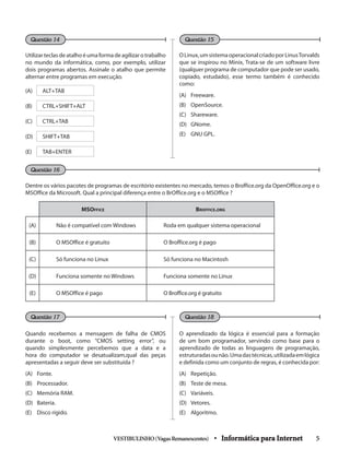 Utilizarteclasdeatalhoéumaformadeagilizarotrabalho
no mundo da informática, como, por exemplo, utilizar
dois programas abertos. Assinale o atalho que permite
alternar entre programas em execução.
(A) ALT+TAB
(B) CTRL+SHIFT+ALT
(C) CTRL+TAB
(D) SHIFT+TAB
(E) TAB+ENTER	
OLinux,umsistemaoperacionalcriadoporLinusTorvalds
que se inspirou no Minix, Trata-se de um software livre
(qualquer programa de computador que pode ser usado,
copiado, estudado), esse termo também é conhecido
como:
(A) 	 Freeware.
(B) 	 OpenSource.
(C) 	 Shareware.
(D) 	 GNome.
(E) 	 GNU GPL.
Questão 14
Questão 17
Questão 15
Questão 18
Dentre os vários pacotes de programas de escritório existentes no mercado, temos o Broffice.org da OpenOffice.org e o
MSOffice da Microsoft. Qual a principal diferença entre o BrOffice.org e o MSOffice ?
MSOffice Broffice.org
(A) Não é compatível com Windows Roda em qualquer sistema operacional
(B) O MSOffice é gratuito O Broffice.org é pago
(C) Só funciona no Linux Só funciona no Macintosh
(D) Funciona somente no Windows Funciona somente no Linux
(E) O MSOffice é pago O Broffice.org é gratuito
Quando recebemos a mensagem de falha de CMOS
durante o boot, como “CMOS setting error”, ou
quando simplesmente percebemos que a data e a
hora do computador se desatualizam,qual das peças
apresentadas a seguir deve ser substituída ?
(A) 	 Fonte.
(B) 	 Processador.
(C) 	 Memória RAM.
(D) 	 Bateria.
(E) 	 Disco rígido.
O aprendizado da lógica é essencial para a formação
de um bom programador, servindo como base para o
aprendizado de todas as linguagens de programação,
estruturadasounão.Umadastécnicas,utilizadaemlógica
e definida como um conjunto de regras, é conhecida por:
(A) 	 Repetição.
(B) 	 Teste de mesa.
(C) 	 Variáveis.
(D) 	 Vetores.
(E) 	 Algoritmo.
VESTIBULINHO(VagasRemanescentes) • Informática para Internet 5
Questão 16
 