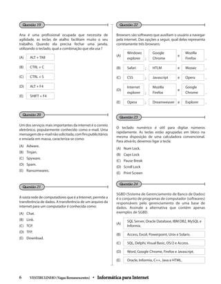 Browsers são softwares que auxiliam o usuário a navegar
pela internet. Das opções a seguir, qual delas representa
corretamente três browsers:
(A)
Windows
explorer ;
Google
Chrome
e
Mozilla
Firefox .
(B) Safari ; HTLM e Mozaic .
(C) CSS ; Javascript e Opera .
(D)
Internet
explorer ;
Mozilla
Firefox
e
Google
Chrome .
(E) Opera ; Dreamweaver e Explorer .
O teclado numérico é útil para digitar números
rapidamente. As teclas estão agrupadas em bloco na
mesma disposição de uma calculadora convencional.
Para ativá-lo, devemos ligar a tecla:
(A) 	 Num Lock.
(B) 	 Caps Lock
(C) 	 Pause Break
(D) 	 Scroll Lock
(E) 	 Print Screen
SGBD (Sistema de Gerenciamento de Banco de Dados)
é o conjunto de programas de computador (softwares)
responsáveis pelo gerenciamento de uma base de
dados. Assinale a alternativa que contém apenas
exemplos de SGBD.
(A)
SQL Server, Oracle Database, IBM DB2, MySQL e
Informix.
(B) Access, Excel, Powerpoint, Unix e Solaris.
(C) SQL, Delphi, Visual Basic, OS/2 e Access.
(D) Word, Google Chrome, Firefox e Javascript.
(E) Oracle, Informix, C++, Java e HTML.
Ana é uma profissional ocupada que necessita de
agilidade, as teclas de atalho facilitam muito o seu
trabalho. Quando ela precisa fechar uma janela,
utilizando o teclado, qual a combinação que ela usa ?
(A) ALT + TAB
(B) CTRL + C
(C) CTRL + S
(D) ALT + F4
(E) SHIFT + F4
Um dos serviços mais importantes da internet é o correio
eletrônico, popularmente conhecido como e-mail. Uma
mensagemdee-mailnãosolicitada,comfinspublicitários
e enviada em massa, caracteriza-se como:
(A) 	 Adware.
(B) 	 Trojan.
(C) 	 Spyware.
(D) 	 Spam.
(E) 	 Ransomwares.
A vasta rede de computadores que é a Internet, permite a
transferência de dados. A transferência de um arquivo da
internet para um computador é conhecida como:
(A) 	 Chat.
(B) 	 Link.
(C) 	 TCP.
(D) 	 TFP.
(E) 	 Download.
Questão 19 Questão 22
Questão 21
Questão 23
Questão 24
Questão 20
VESTIBULINHO(VagasRemanescentes) • Informática para Internet6 	
 