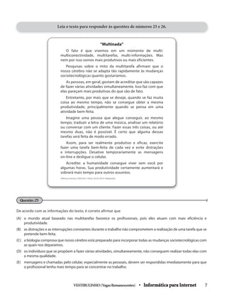 VESTIBULINHO(VagasRemanescentes) • Informática para Internet 7
“Multinada”
O fato é que vivemos em um momento de multi:
multiconectividade, multitarefas, multi-informações. Mas
nem por isso somos mais produtivos ou mais eficientes.
Pesquisas sobre o mito da multitarefa afirmam que o
nosso cérebro não se adapta tão rapidamente às mudanças
sociotecnológicas quanto gostaríamos.
As pessoas, em geral, gostam de acreditar que são capazes
de fazer várias atividades simultaneamente. Isso faz com que
elas pareçam mais produtivas do que são de fato.
Entretanto, por mais que se deseje, quando se faz muita
coisa ao mesmo tempo, não se consegue obter a mesma
produtividade, principalmente quando se pensa em uma
atividade bem-feita.
Imagine uma pessoa que alegue conseguir, ao mesmo
tempo, traduzir a letra de uma música, analisar um relatório
ou conversar com um cliente. Fazer essas três coisas, ou até
mesmo duas, não é possível. É certo que alguma dessas
tarefas será feita de modo errado.
Assim, para ser realmente produtivo e eficaz, exercite
fazer uma tarefa bem-feita de cada vez e evite distrações
e interrupções. Desative temporariamente as mensagens
on-line e desligue o celular.
Acredite: a humanidade consegue viver sem você por
algumas horas. Sua produtividade certamente aumentará e
sobrará mais tempo para outros assuntos.
(Adriana Gomes, Folha de S. Paulo, 02.02.2014. Adaptado)
De acordo com as informações do texto, é correto afirmar que
(A) o mundo atual baseado nas multitarefas favorece os profissionais, pois eles atuam com mais eficiência e
produtividade.
(B) as distrações e as interrupções constantes durante o trabalho não comprometem a realização de uma tarefa que se
pretende bem-feita.
(C) a biologia comprova que nosso cérebro está preparado para incorporar todas as mudanças sociotecnológicas com
as quais nos deparamos.
(D) os indivíduos que se propõem a fazer várias atividades, simultaneamente, não conseguem realizar todas elas com
a mesma qualidade.
(E) mensagens e chamadas pelo celular, especialmente as pessoais, devem ser respondidas imediatamente para que
o profissional tenha mais tempo para se concentrar no trabalho.
Questão 25
Leia o texto para responder às questões de números 25 e 26.
 