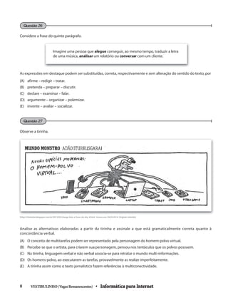 VESTIBULINHO(VagasRemanescentes) • Informática para Internet8
Considere a frase do quinto parágrafo.
Imagine uma pessoa que alegue conseguir, ao mesmo tempo, traduzir a letra
de uma música, analisar um relatório ou conversar com um cliente.
As expressões em destaque podem ser substituídas, correta, respectivamente e sem alteração do sentido do texto, por
(A) afirme – redigir – tratar.
(B) pretenda – preparar – discutir.
(C) declare – examinar – falar.
(D) argumente – organizar – polemizar.
(E) invente – avaliar – socializar.
Observe a tirinha.
(http://chebolas.blogspot.com.br/2013/05/charge-foto-e-frase-do-dia_4.html Acesso em: 04.02.2014. Original colorido)
Analise as alternativas elaboradas a partir da tirinha e assinale a que está gramaticalmente correta quanto à
concordância verbal.
(A) O conceito de multitarefas podem ser representado pela personagem do homem-polvo virtual.
(B) Percebe-se que o artista, para criarem sua personagem, pensou nos tentáculos que os polvos possuem.
(C) Na tirinha, linguagem verbal e não verbal associa-se para retratar o mundo multi-informações.
(D) Os homens-polvo, ao executarem as tarefas, provavelmente as realize imperfeitamente.
(E) A tirinha assim como o texto jornalístico fazem referências à multiconectividade.
Questão 27
Questão 26
 