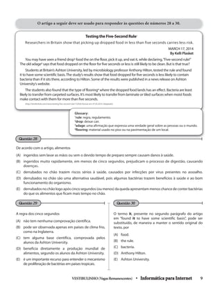 VESTIBULINHO(VagasRemanescentes) • Informática para Internet 9
O artigo a seguir deve ser usado para responder às questões de números 28 a 30.
Testing the Five-Second Rule1
Researchers in Britain show that picking up dropped food in less than five seconds carries less risk.
MARCH 17, 2014
By Kelli Plasket
You may have seen a friend drop2
food the on the floor, pick it up, and eat it, while declaring,“Five-second rule!”
The old adage3
says that food dropped on the floor for five seconds or less is still likely to be clean. But is that true?
Students at Britain’s Ashton University, led by microbiology professor Anthony Hilton, tested the rule and found
it to have some scientific basis.The study’s results show that food dropped for five seconds is less likely to contain
bacteria than if it sits there, according to Hilton. Some of the results were published in a news release on Ashton
University’s website.
The students also found that the type of flooring4
where the dropped food lands has an effect. Bacteria are least
likely to transfer from carpeted surfaces. It’s most likely to transfer from laminate or tiled surfaces when moist foods
make contact with them for more than five seconds.
(http://timeforkids.com/news/testing-five-second-rule/152426 Acesso em: 07.03.2014. Adaptado)
O termo it, presente no segundo parágrafo do artigo
em “found it to have some scientific basis”, pode ser
substituído, de maneira a manter o sentido original do
texto, por
(A) food.
(B) the rule.
(C) bacteria.
(D) Anthony Hilton.
(E) Ashton University.
A regra dos cinco segundos
(A) não tem nenhuma comprovação científica.
(B) pode ser observada apenas em países de clima frio,
como na Inglaterra.
(C) tem alguma base científica, comprovada pelos
alunos da Ashton University.
(D) beneficia diretamente a produção mundial de
alimentos, segundo os alunos da Ashton University.
(E) é um importante recurso para entender o mecanismo
de proliferação de bactérias em países tropicais.
Glossary:
1
rule: regra, regulamento.
2
drop: deixar cair.
3
adage: uma afirmação que expressa uma verdade geral sobre as pessoas ou o mundo.
4
flooring: material usado no piso ou na pavimentação de um local.
De acordo com o artigo, alimentos
(A) ingeridos sem lavar as mãos ou sem o devido tempo de preparo sempre causam danos à saúde.
(B) ingeridos muito rapidamente, em menos de cinco segundos, prejudicam o processo de digestão, causando
doenças.
(C) derrubados no chão trazem riscos sérios à saúde, causados por infecções por vírus presentes no assoalho.
(D) derrubados no chão são uma alternativa saudável, pois algumas bactérias trazem benefícios à saúde e ao bom
funcionamento do organismo.
(E) derrubados no chão logo após cinco segundos (ou menos) da queda apresentam menos chance de conter bactérias
do que os alimentos que ficam mais tempo no chão.
Questão 29 Questão 30
Questão 28
 