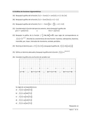 Página	
  	
  	
  	
  	
  	
  	
  	
  	
  de	
  	
  14	
  4	
  	
  
4.3	
  Gráficas	
  de	
  funciones	
  trigonométricas	
  
	
  
19) Bosqueje	
  la	
  gráfica	
  de	
  la	
  función	
   𝑓 𝑥 = 3𝑠𝑒𝑛 𝑥 + 𝑠𝑒𝑛 𝑥 , 𝑥 ∈ −2𝜋, 2𝜋 	
  
	
  
20) Bosqueje	
  la	
  gráfica	
  de	
  la	
  función	
   𝑓 𝑥 = 𝑡𝑎𝑛 2𝜋𝑥 , 𝑥 ∈ −1,1 	
  
	
  
21) Bosqueje	
  la	
  gráfica	
  de	
  la	
  función	
   𝑓 𝑥 = −3𝑠𝑒𝑛 𝜋𝑥 −
!
!
, 𝑥 ∈ −2,2 	
  
	
  
22) Considerando	
  la	
  función	
  del	
  ejercicio	
  anterior,	
  ahora	
  bosqueje	
  la	
  gráfica	
  de:	
  
𝑔 𝑥 = 𝑠𝑔𝑛 𝑓 𝑥 	
  	
  	
  	
  	
  	
  	
  	
  	
  	
  	
  	
  	
  	
  	
  	
  	
  	
  	
  	
  	
  	
  	
  y	
  	
  	
  	
  	
  	
  	
  	
  	
  	
  	
  	
  	
  	
  	
  	
  	
  	
  	
  	
  	
  	
  	
  	
  	
  	
  	
  	
  	
  	
  ℎ 𝑥 = 𝜇 𝑓 𝑥 	
  
	
  
23) Bosqueje	
   la	
   gráfica	
   de	
   la	
   función	
   f : −4π,4π!
"
#
$ ! " 	
   cuya	
   regla	
   de	
   correspondencia	
   es	
  
f x( )= 2e
cos x( )
.	
  Describa	
  las	
  características	
  de	
  esta	
  función:	
  inyectiva,	
  sobreyectiva,	
  biyectiva,	
  
inversible,	
  par,	
  impar,	
  intervalos	
  de	
  monotonía,	
  acotada,	
  periódica.	
  
	
  
24) Restrinja	
  el	
  dominio	
  para	
   x ∈ −2π,2π( )	
  y	
  bosqueje	
  la	
  gráfica	
  de	
   f x( )= ln sen x( )( )	
  
	
  
25) Defina	
  un	
  dominio	
  adecuado	
  y	
  bosqueje	
  la	
  gráfica	
  de	
  la	
  función	
   f x( )= e
ln cos πx( )( ) 	
  
	
  
26) Considere	
  la	
  gráfica	
  de	
  una	
  función	
  de	
  variable	
  real:	
  
	
  
	
  
	
  
	
  
	
  
	
  
	
  
	
  
	
  
	
  
	
  
	
  
	
  
	
  
Su	
  regla	
  de	
  correspondencia	
  es:	
  
a) f x( )= µ sen 2x( )( )	
  
b) f x( )= µ tan 2x( )( )	
  
c) f x( )= µ csc 2x( )( )	
  
d) f x( )= µ cot 2x( )( )	
  
e) f x( )= µ sec 2x( )( )	
  
Respuesta:	
  a)	
  
 