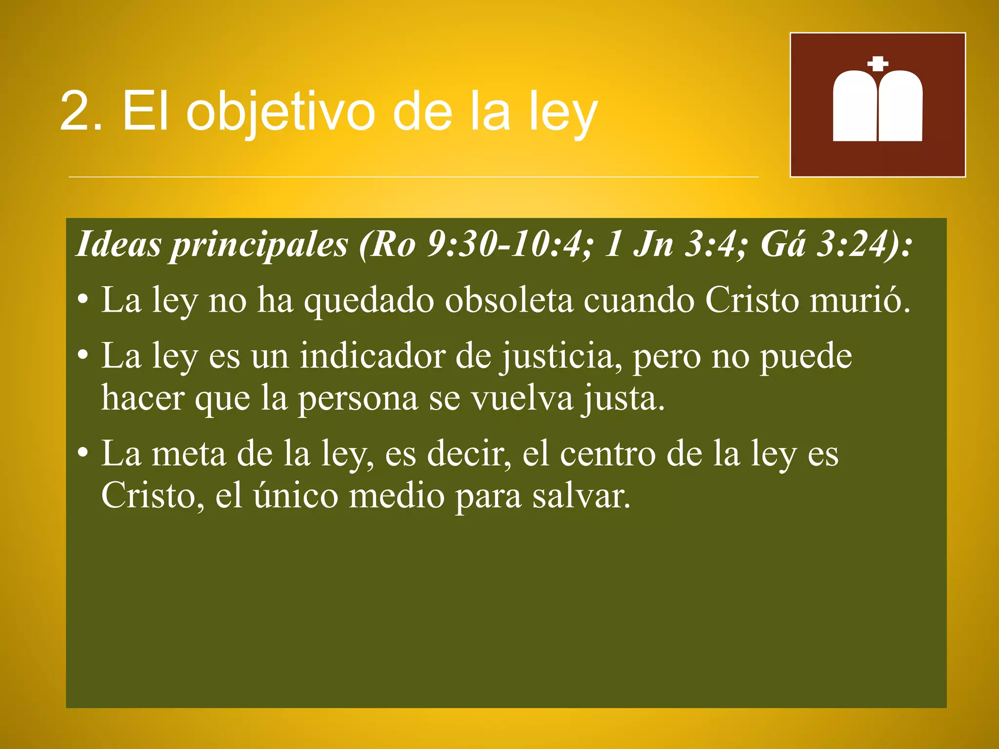 2. El objetivo de la ley
Ideas principales (Ro 9:30-10:4; 1 Jn 3:4; Gá 3:24):
• La ley no ha quedado obsoleta cuando Cristo murió.
• La ley es un indicador de justicia, pero no puede
hacer que la persona se vuelva justa.
• La meta de la ley, es decir, el centro de la ley es
Cristo, el único medio para salvar.
 