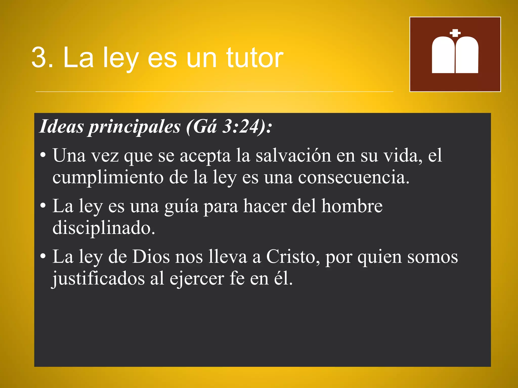 3. La ley es un tutor
Ideas principales (Gá 3:24):
• Una vez que se acepta la salvación en su vida, el
cumplimiento de la ley es una consecuencia.
• La ley es una guía para hacer del hombre
disciplinado.
• La ley de Dios nos lleva a Cristo, por quien somos
justificados al ejercer fe en él.
 