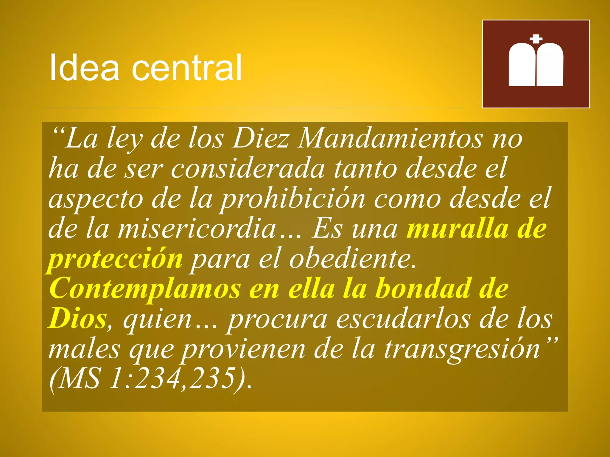 Idea central
“La ley de los Diez Mandamientos no
ha de ser considerada tanto desde el
aspecto de la prohibición como desde el
de la misericordia… Es una muralla de
protección para el obediente.
Contemplamos en ella la bondad de
Dios, quien… procura escudarlos de los
males que provienen de la transgresión”
(MS 1:234,235).
 