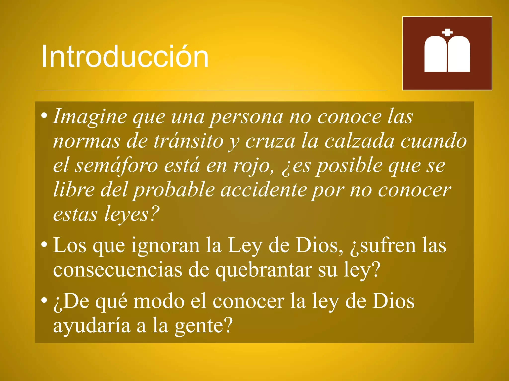 Introducción
• Imagine que una persona no conoce las
normas de tránsito y cruza la calzada cuando
el semáforo está en rojo, ¿es posible que se
libre del probable accidente por no conocer
estas leyes?
• Los que ignoran la Ley de Dios, ¿sufren las
consecuencias de quebrantar su ley?
• ¿De qué modo el conocer la ley de Dios
ayudaría a la gente?
 
