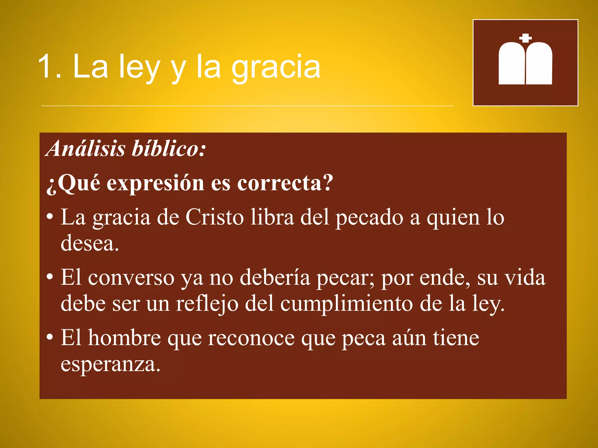 1. La ley y la gracia
Análisis bíblico:
¿Qué expresión es correcta?
• La gracia de Cristo libra del pecado a quien lo
desea.
• El converso ya no debería pecar; por ende, su vida
debe ser un reflejo del cumplimiento de la ley.
• El hombre que reconoce que peca aún tiene
esperanza.
 