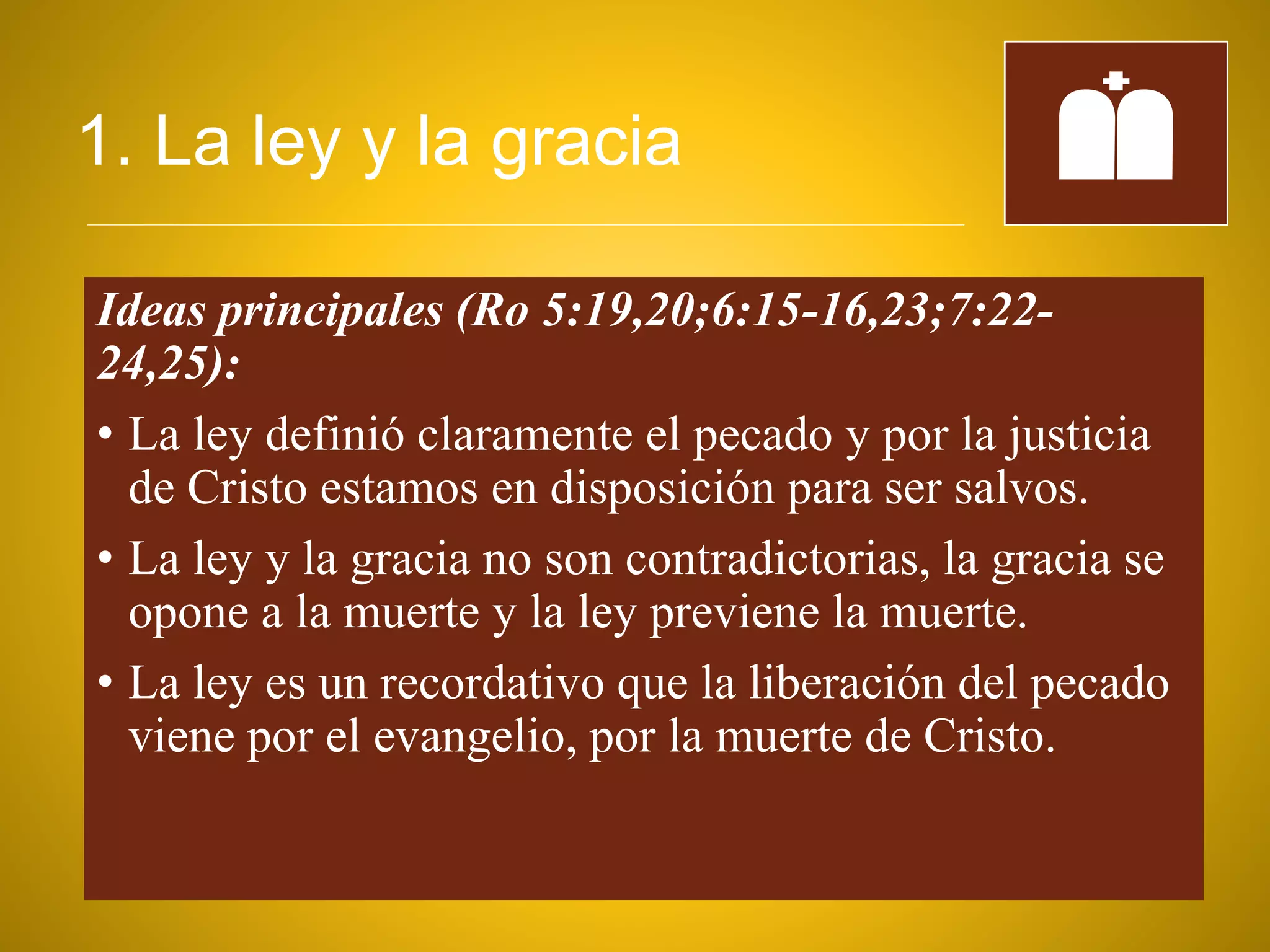 1. La ley y la gracia
Ideas principales (Ro 5:19,20;6:15-16,23;7:22-
24,25):
• La ley definió claramente el pecado y por la justicia
de Cristo estamos en disposición para ser salvos.
• La ley y la gracia no son contradictorias, la gracia se
opone a la muerte y la ley previene la muerte.
• La ley es un recordativo que la liberación del pecado
viene por el evangelio, por la muerte de Cristo.
 