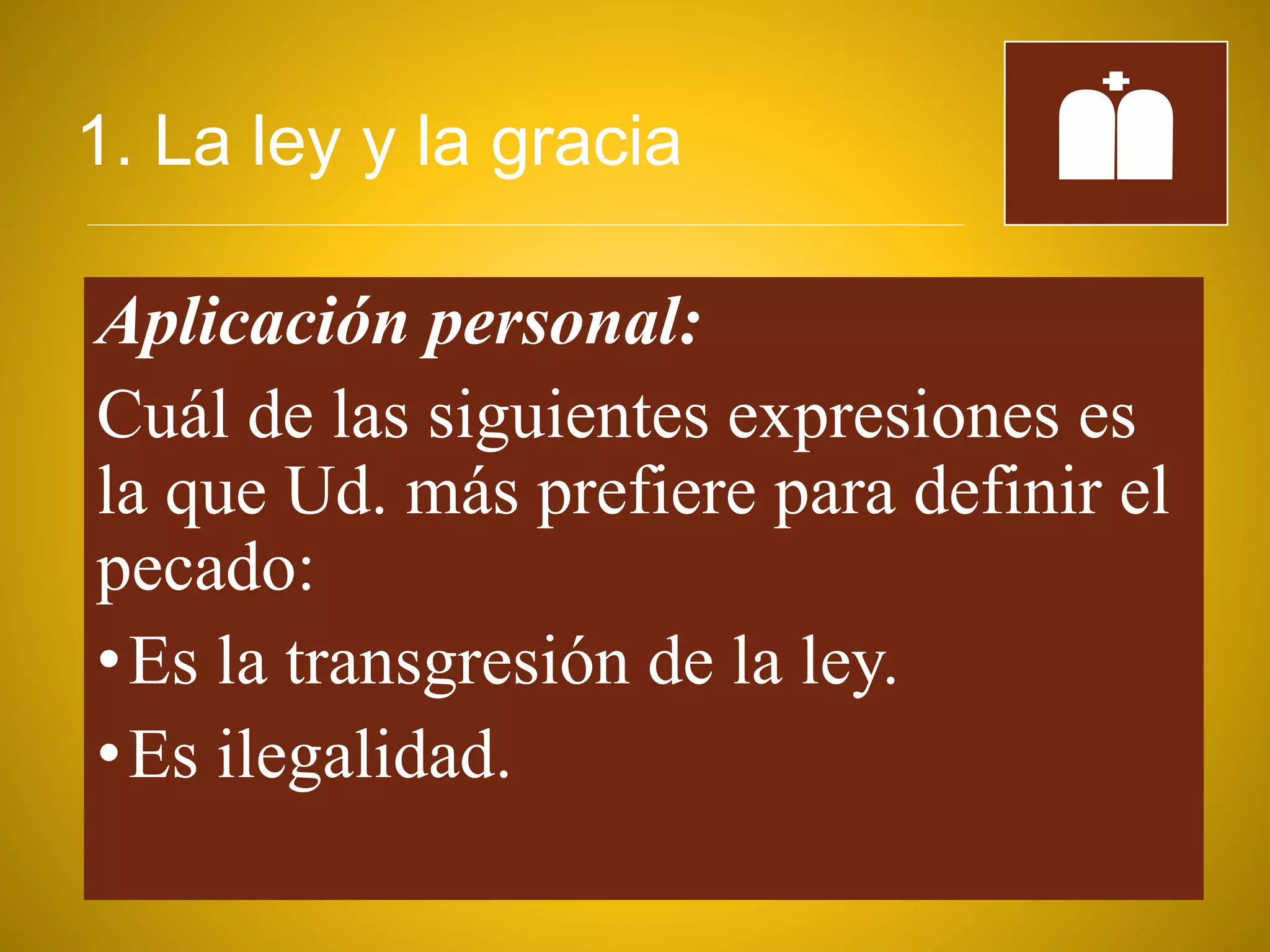 1. La ley y la gracia
Aplicación personal:
Cuál de las siguientes expresiones es
la que Ud. más prefiere para definir el
pecado:
•Es la transgresión de la ley.
•Es ilegalidad.
 
