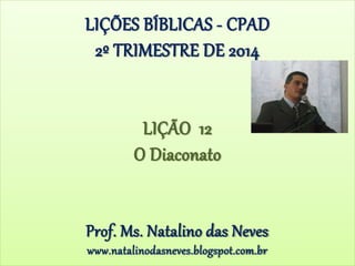 LIÇÕES BÍBLICAS - CPAD
2º TRIMESTRE DE 2014
LIÇÃO 12
O Diaconato
Prof. Ms. Natalino das Neves
www.natalinodasneves.blogspot.com.br
 