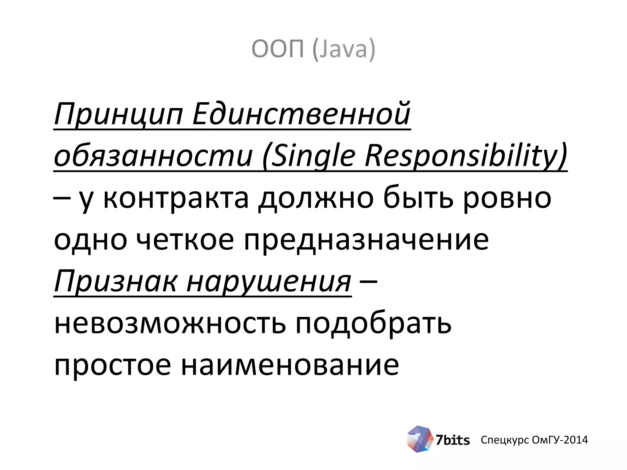 Спецкурс ОмГУ-2014
Принцип Единственной
обязанности (Single Responsibility)
– у контракта должно быть ровно
одно четкое предназначение
Признак нарушения –
невозможность подобрать
простое наименование
ООП (Java)
 