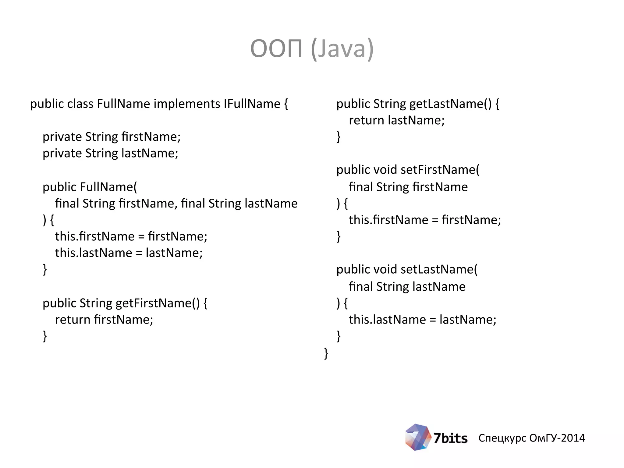 Спецкурс ОмГУ-2014
public class FullName implements IFullName {
private String firstName;
private String lastName;
public FullName(
final String firstName, final String lastName
) {
this.firstName = firstName;
this.lastName = lastName;
}
public String getFirstName() {
return firstName;
}
public String getLastName() {
return lastName;
}
public void setFirstName(
final String firstName
) {
this.firstName = firstName;
}
public void setLastName(
final String lastName
) {
this.lastName = lastName;
}
}
ООП (Java)
 