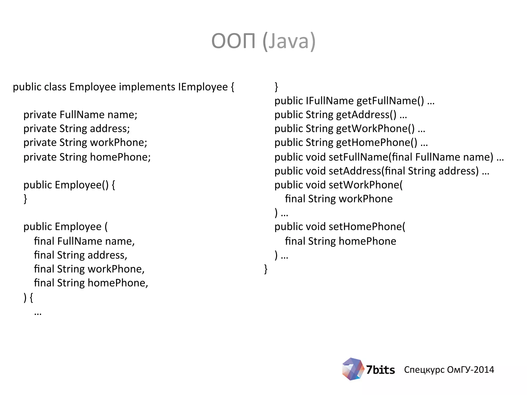Спецкурс ОмГУ-2014
public class Employee implements IEmployee {
private FullName name;
private String address;
private String workPhone;
private String homePhone;
public Employee() {
}
public Employee (
final FullName name,
final String address,
final String workPhone,
final String homePhone,
) {
…
}
public IFullName getFullName() …
public String getAddress() …
public String getWorkPhone() …
public String getHomePhone() …
public void setFullName(final FullName name) …
public void setAddress(final String address) …
public void setWorkPhone(
final String workPhone
) …
public void setHomePhone(
final String homePhone
) …
}
ООП (Java)
 