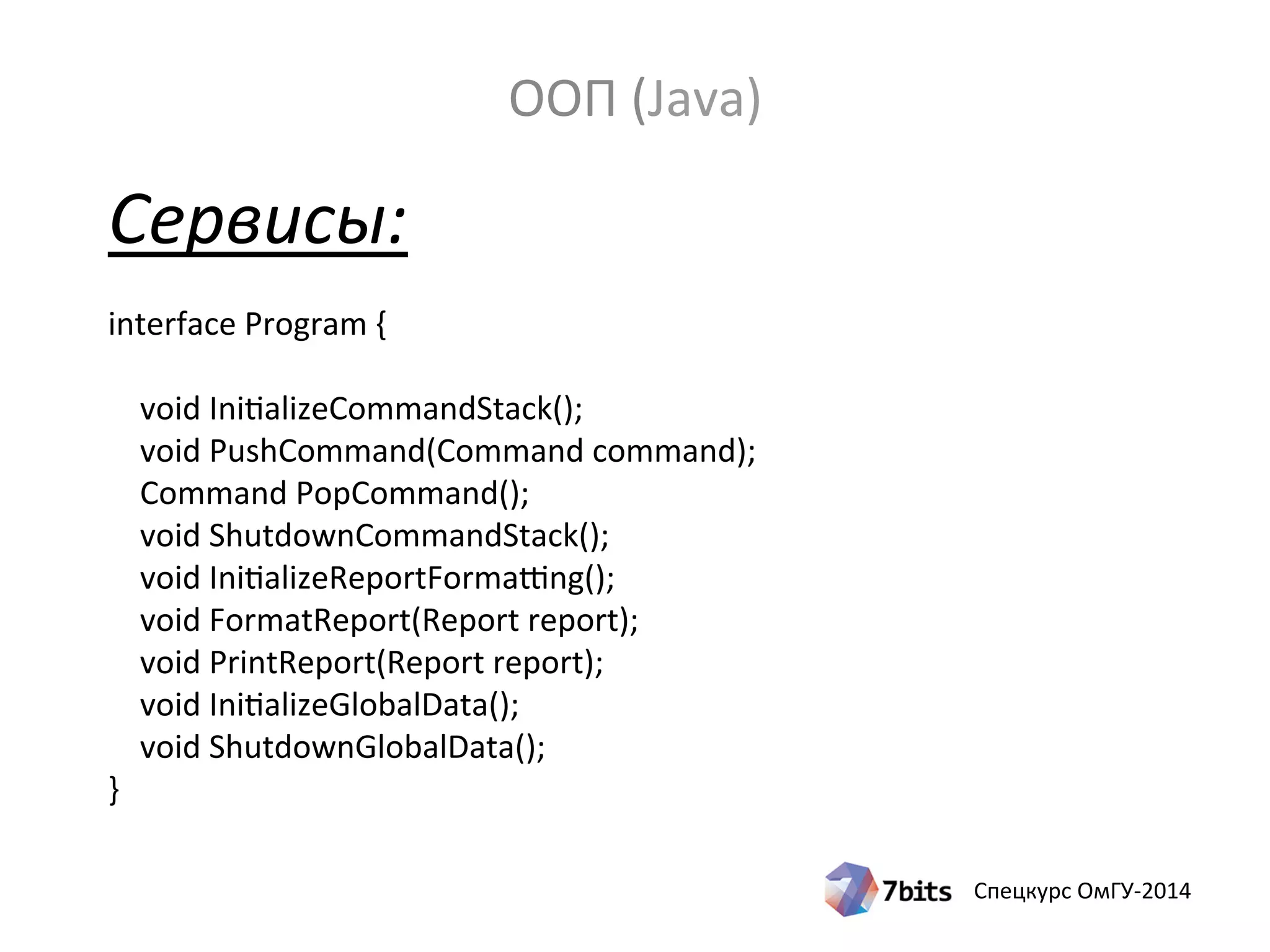 Спецкурс ОмГУ-2014
Сервисы:
interface Program {
void InitializeCommandStack();
void PushCommand(Command command);
Command PopCommand();
void ShutdownCommandStack();
void InitializeReportFormatting();
void FormatReport(Report report);
void PrintReport(Report report);
void InitializeGlobalData();
void ShutdownGlobalData();
}
ООП (Java)
 